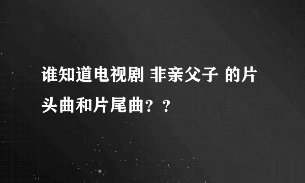 谁知道电视剧 非亲父子 的片头曲和片尾曲？？