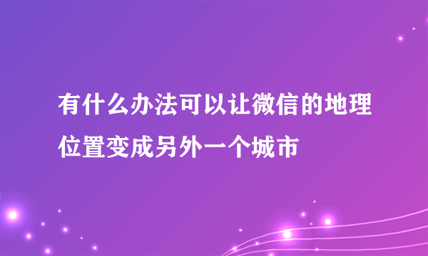 有什么办法可以让微信的地理位置变成另外一个城市