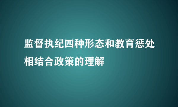 监督执纪四种形态和教育惩处相结合政策的理解