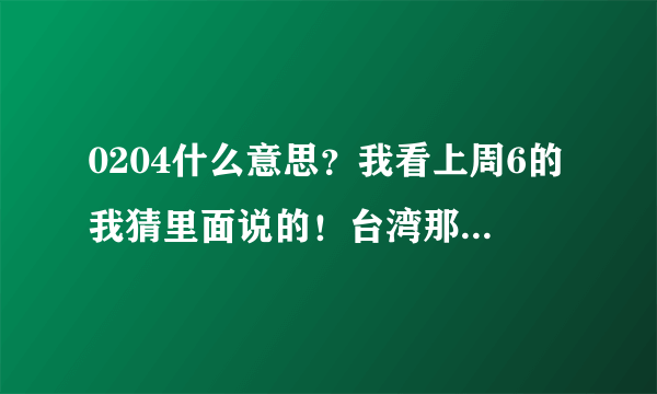 0204什么意思？我看上周6的我猜里面说的！台湾那头的话？