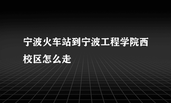 宁波火车站到宁波工程学院西校区怎么走