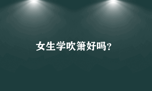 女生学吹箫好吗？