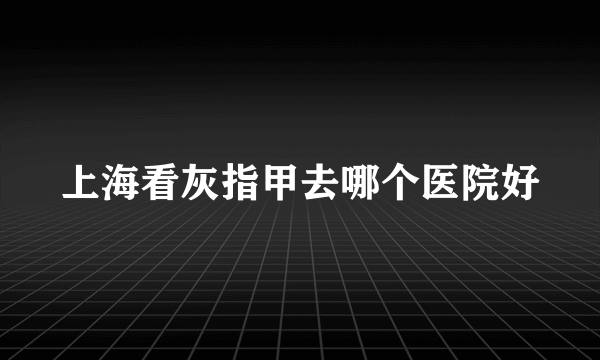 上海看灰指甲去哪个医院好