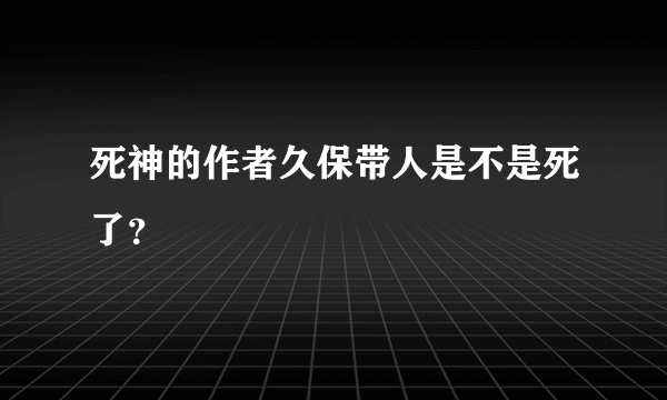 死神的作者久保带人是不是死了？