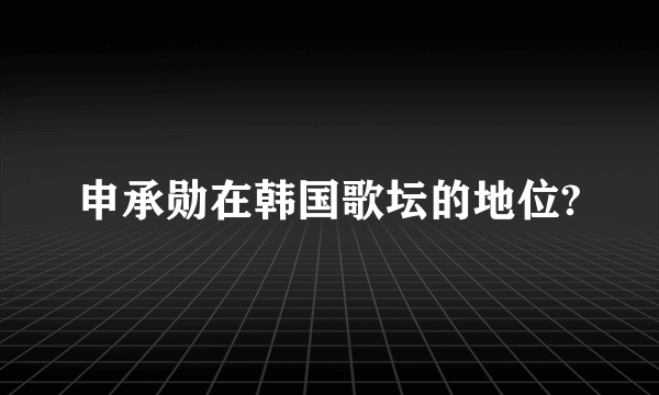 申承勋在韩国歌坛的地位?