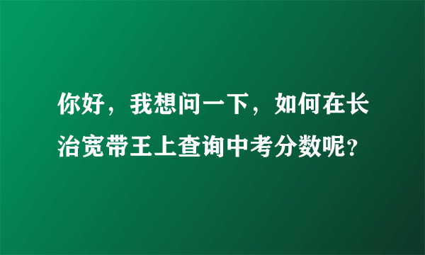 你好，我想问一下，如何在长治宽带王上查询中考分数呢？