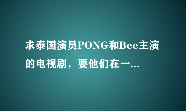 求泰国演员PONG和Bee主演的电视剧，要他们在一起的和结局的、、、丘比特的圈套、妒忌的深海一类的都可以