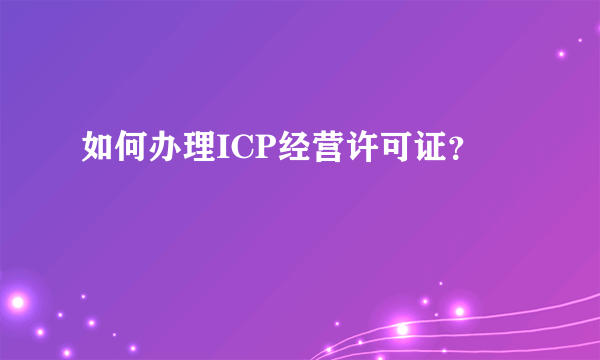 如何办理ICP经营许可证？