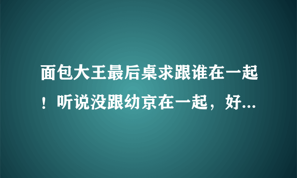 面包大王最后桌求跟谁在一起！听说没跟幼京在一起，好恨写剧的人，天理，就是让男一号跟女主角在一起的...