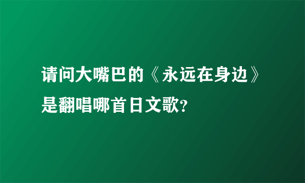 请问大嘴巴的《永远在身边》是翻唱哪首日文歌？