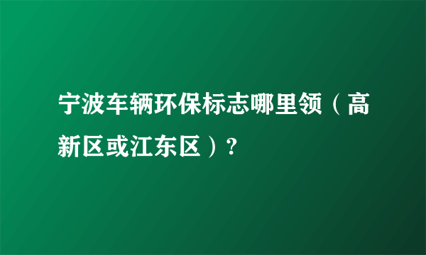 宁波车辆环保标志哪里领（高新区或江东区）?