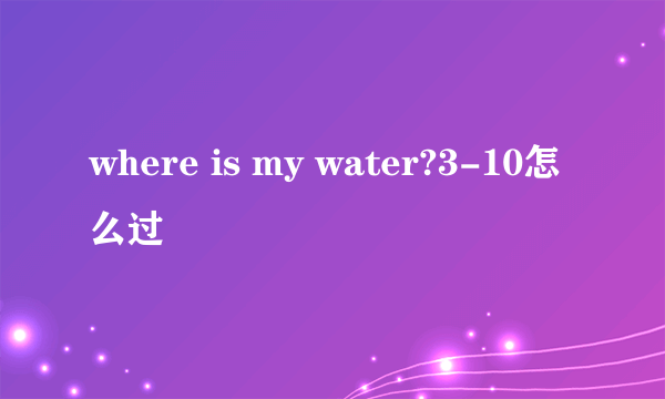 where is my water?3-10怎么过