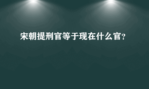 宋朝提刑官等于现在什么官？