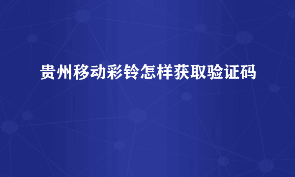 贵州移动彩铃怎样获取验证码