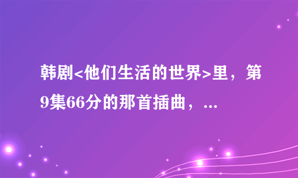 韩剧<他们生活的世界>里，第9集66分的那首插曲，是什么歌？网址。。