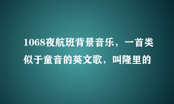 1068夜航班背景音乐，一首类似于童音的英文歌，叫隆里的