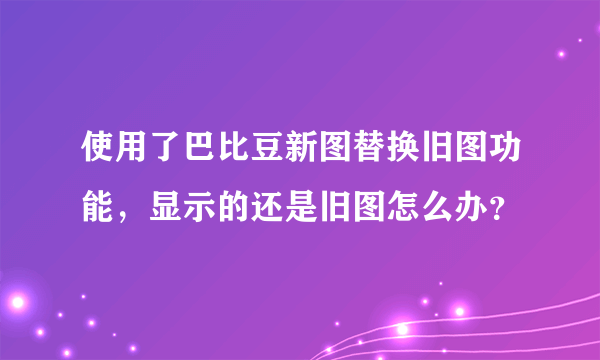 使用了巴比豆新图替换旧图功能，显示的还是旧图怎么办？