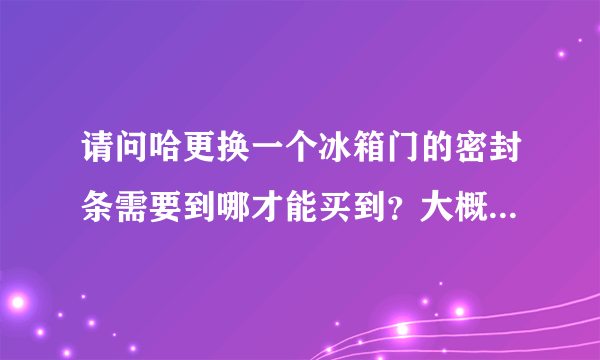 请问哈更换一个冰箱门的密封条需要到哪才能买到？大概费用好多？ 西门子冰箱。