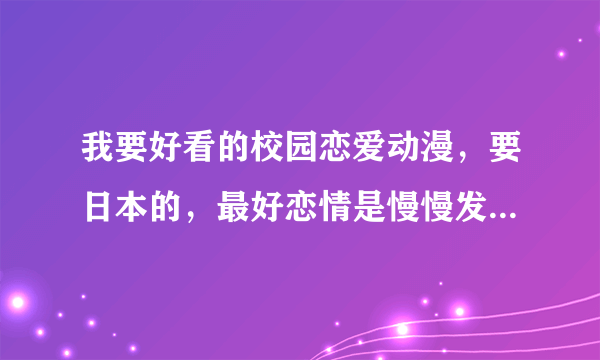 我要好看的校园恋爱动漫，要日本的，最好恋情是慢慢发现的  各位帮帮忙啦 ，复制的别来，要你自己看过的