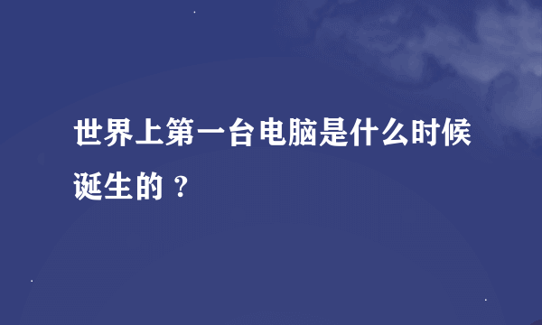 世界上第一台电脑是什么时候诞生的 ?