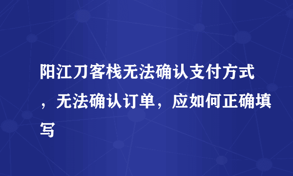 阳江刀客栈无法确认支付方式，无法确认订单，应如何正确填写