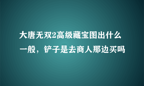 大唐无双2高级藏宝图出什么一般，铲子是去商人那边买吗