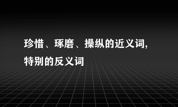 珍惜、琢磨、操纵的近义词,特别的反义词