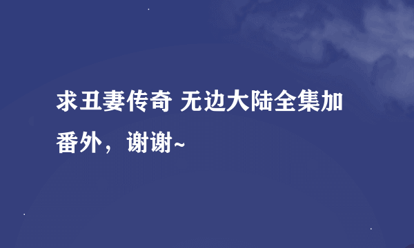 求丑妻传奇 无边大陆全集加番外，谢谢~