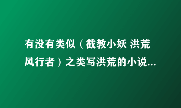 有没有类似（截教小妖 洪荒风行者）之类写洪荒的小说，主要是写洪荒的，再就是主角要一点点成长的。