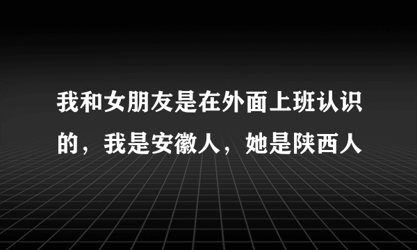 我和女朋友是在外面上班认识的，我是安徽人，她是陕西人