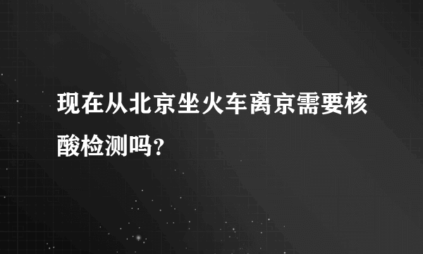 现在从北京坐火车离京需要核酸检测吗？