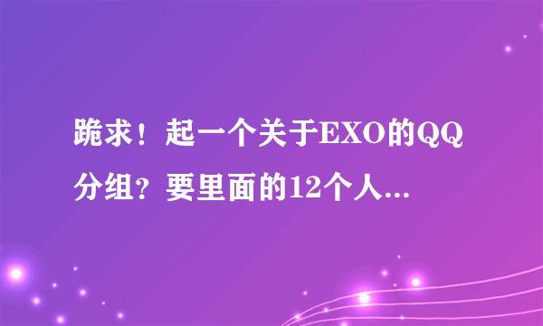 跪求！起一个关于EXO的QQ分组？要里面的12个人的每一个人的分组都有，分12个分组？要每个分组都5、6个...