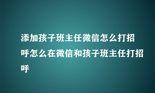 添加孩子班主任微信怎么打招呼怎么在微信和孩子班主任打招呼