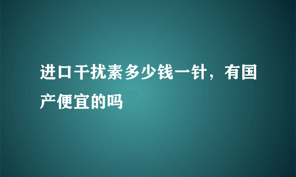 进口干扰素多少钱一针，有国产便宜的吗