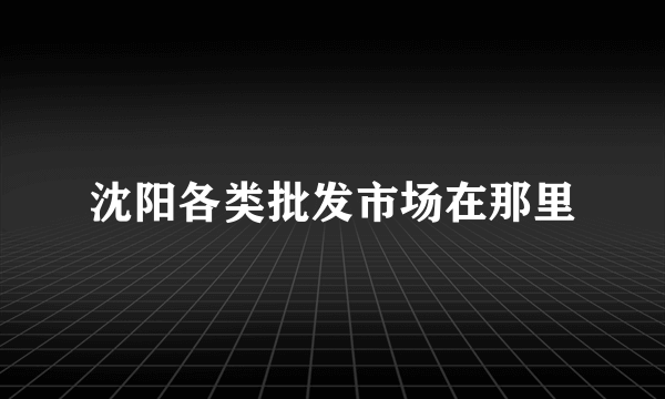 沈阳各类批发市场在那里