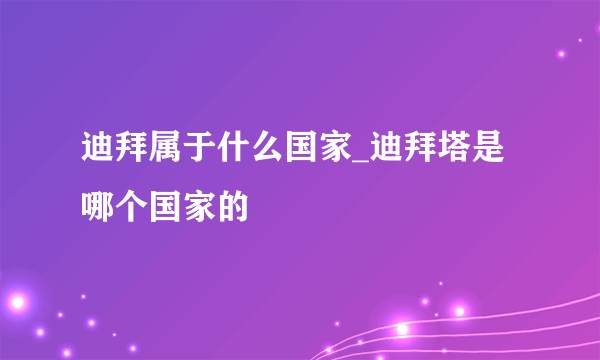 迪拜属于什么国家_迪拜塔是哪个国家的