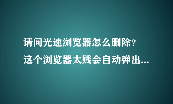 请问光速浏览器怎么删除？ 这个浏览器太贱会自动弹出来还关不掉，用360卸载也不行