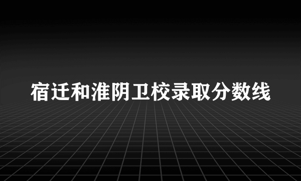 宿迁和淮阴卫校录取分数线