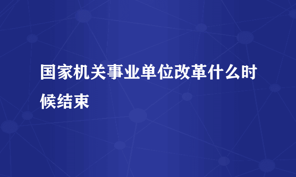 国家机关事业单位改革什么时候结束