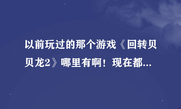 以前玩过的那个游戏《回转贝贝龙2》哪里有啊！现在都找不到了！我的是小米手机！