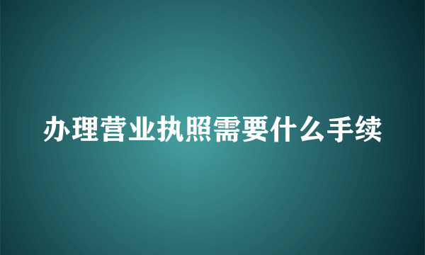 办理营业执照需要什么手续