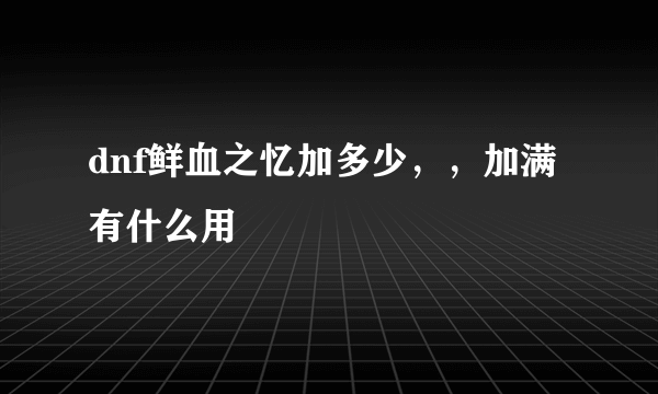 dnf鲜血之忆加多少，，加满有什么用