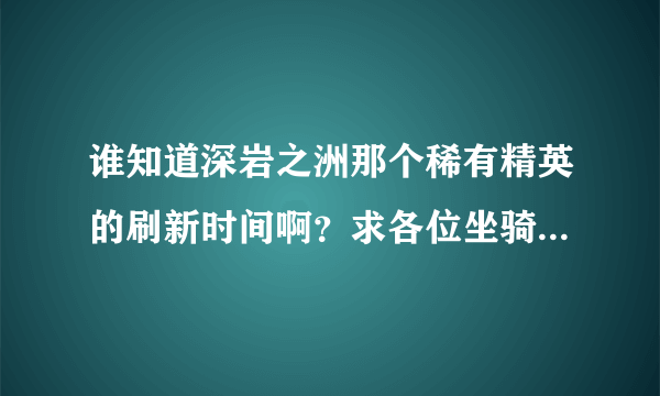 谁知道深岩之洲那个稀有精英的刷新时间啊？求各位坐骑大神给点儿经验吧！本人2区森金，有没有帮忙蹲守的啊