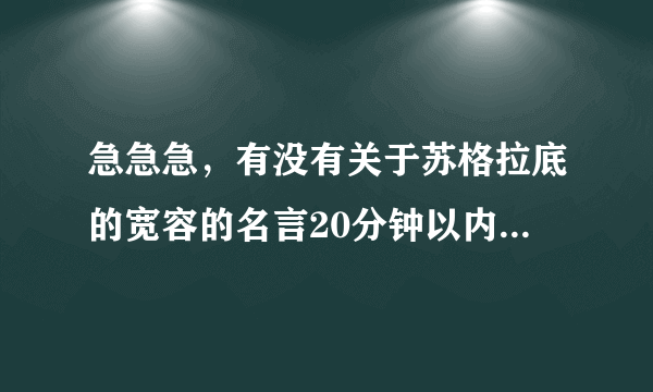 急急急，有没有关于苏格拉底的宽容的名言20分钟以内速度！！！！