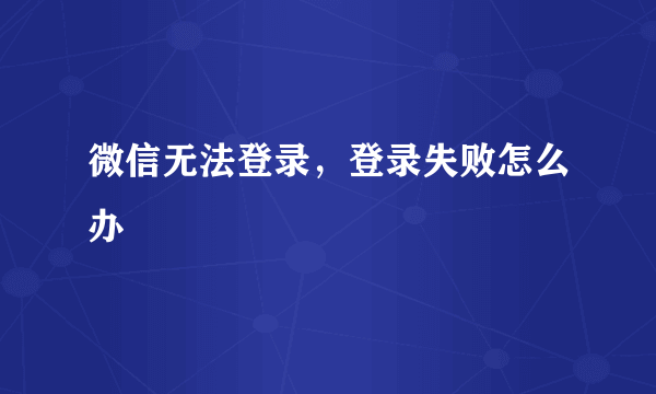 微信无法登录，登录失败怎么办