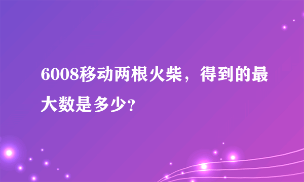 6008移动两根火柴，得到的最大数是多少？