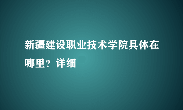 新疆建设职业技术学院具体在哪里？详细