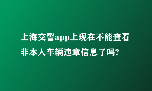 上海交警app上现在不能查看非本人车辆违章信息了吗?