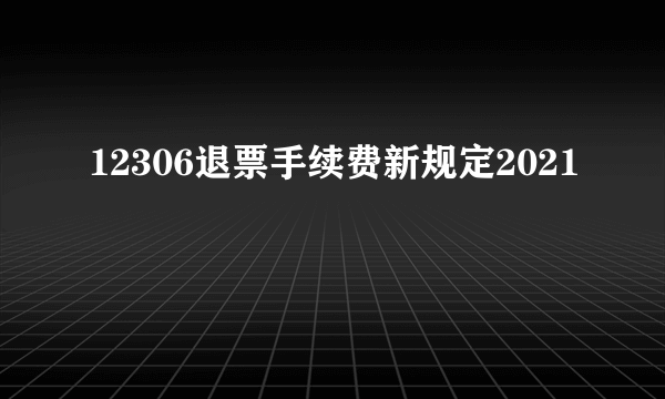 12306退票手续费新规定2021