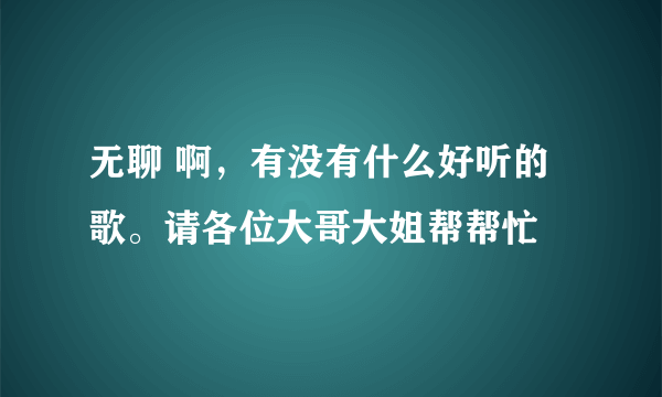 无聊 啊，有没有什么好听的歌。请各位大哥大姐帮帮忙